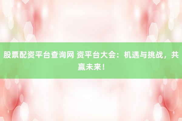 股票配资平台查询网 资平台大会：机遇与挑战，共赢未来！