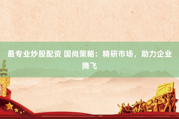 最专业炒股配资 国尚策略：精研市场，助力企业腾飞
