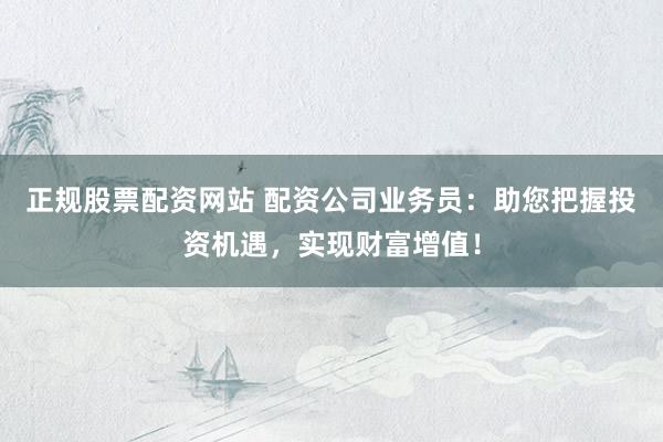 正规股票配资网站 配资公司业务员：助您把握投资机遇，实现财富增值！