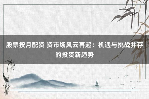 股票按月配资 资市场风云再起：机遇与挑战并存的投资新趋势