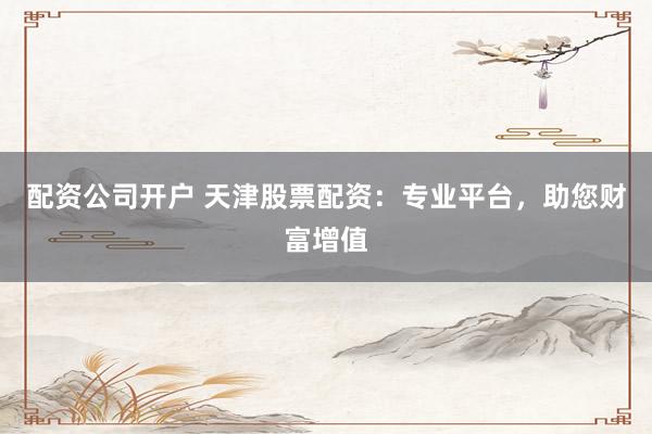 配资公司开户 天津股票配资：专业平台，助您财富增值