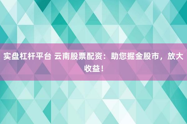 实盘杠杆平台 云南股票配资：助您掘金股市，放大收益！