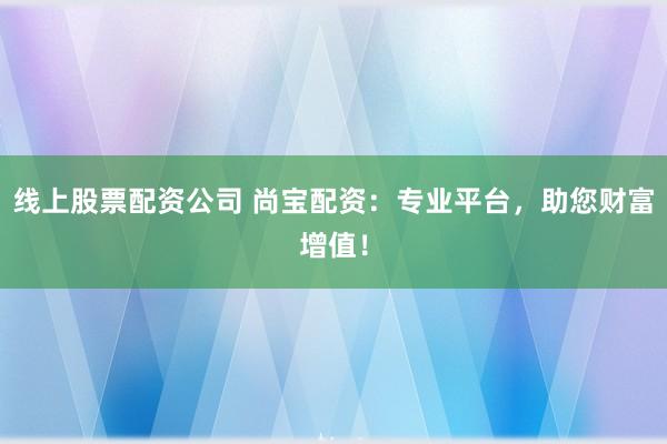 线上股票配资公司 尚宝配资：专业平台，助您财富增值！