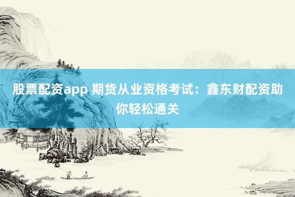 股票配资app 期货从业资格考试：鑫东财配资助你轻松通关