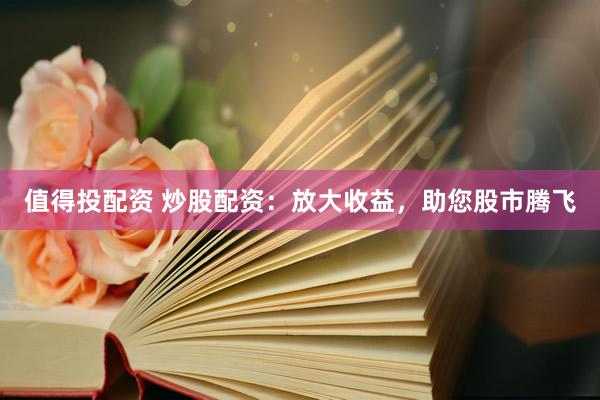 值得投配资 炒股配资：放大收益，助您股市腾飞