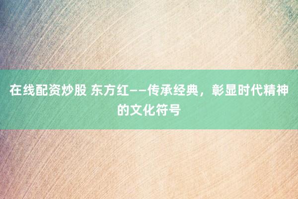 在线配资炒股 东方红——传承经典，彰显时代精神的文化符号
