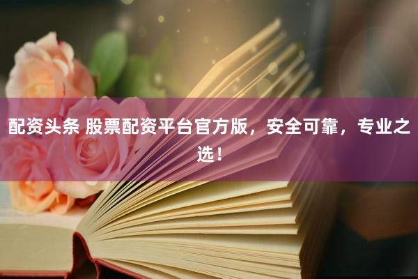 配资头条 股票配资平台官方版，安全可靠，专业之选！