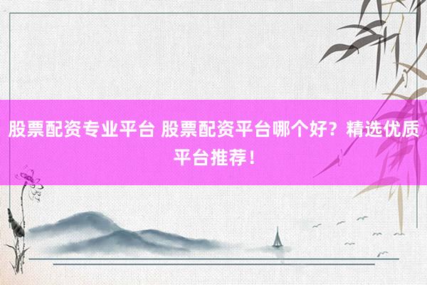 股票配资专业平台 股票配资平台哪个好？精选优质平台推荐！