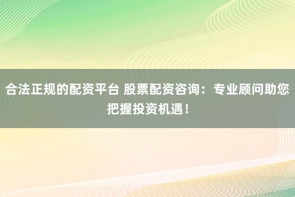 合法正规的配资平台 股票配资咨询：专业顾问助您把握投资机遇！