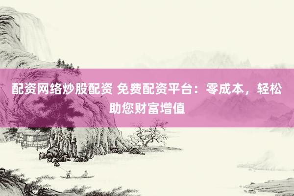 配资网络炒股配资 免费配资平台：零成本，轻松助您财富增值