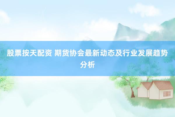 股票按天配资 期货协会最新动态及行业发展趋势分析