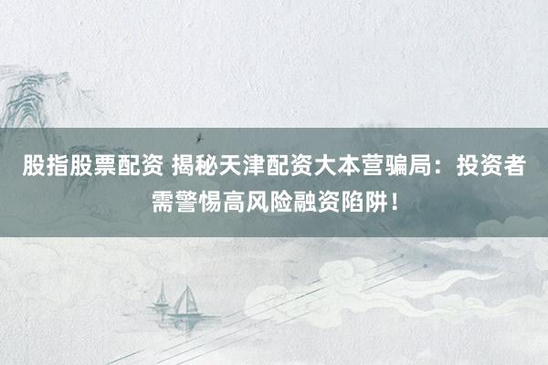 股指股票配资 揭秘天津配资大本营骗局：投资者需警惕高风险融资陷阱！