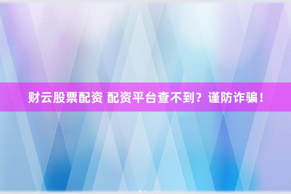 财云股票配资 配资平台查不到？谨防诈骗！