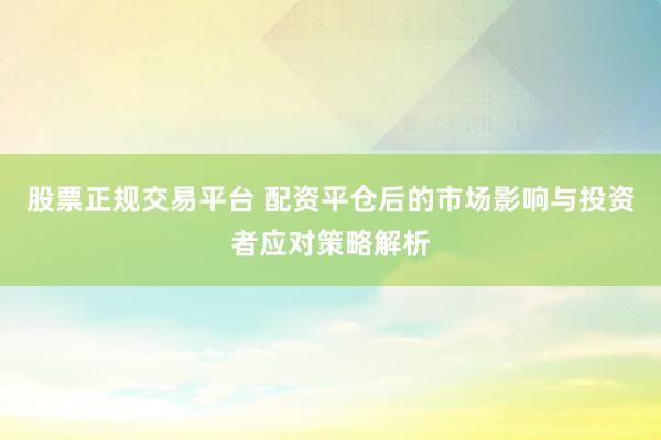 股票正规交易平台 配资平仓后的市场影响与投资者应对策略解析