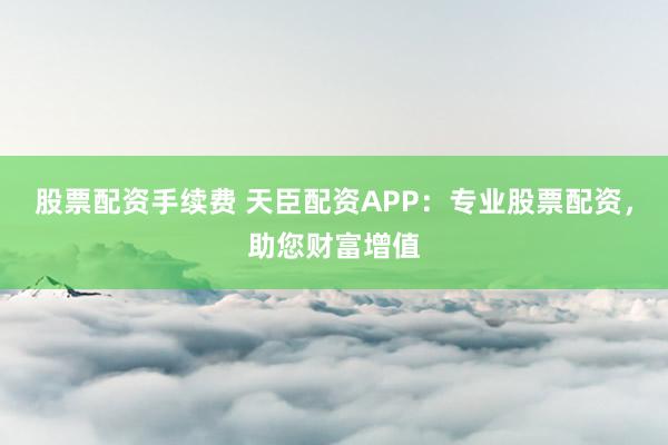 股票配资手续费 天臣配资APP：专业股票配资，助您财富增值