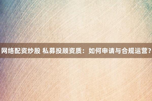 网络配资炒股 私募投顾资质：如何申请与合规运营？